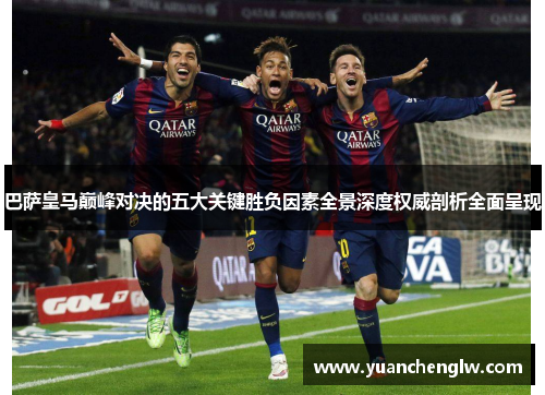 巴萨皇马巅峰对决的五大关键胜负因素全景深度权威剖析全面呈现 巴萨皇马巅峰对决的五大关键胜负因素全景深度权威剖析全面呈现