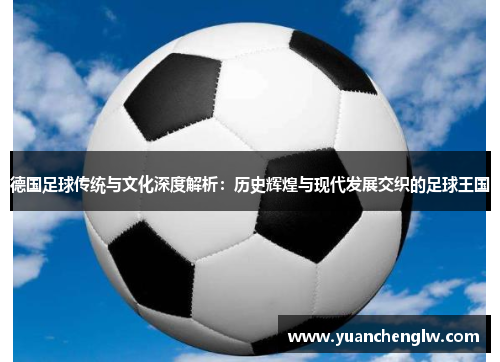 德国足球传统与文化深度解析:历史辉煌与现代发展交织的足球王国 德国足球传统与文化深度解析:历史辉煌与现代发展交织的足球王国